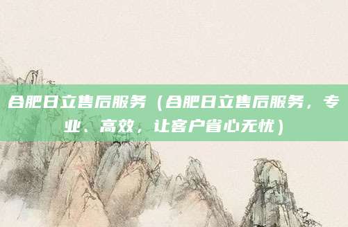 合肥日立售后服务（合肥日立售后服务，专业、高效，让客户省心无忧）