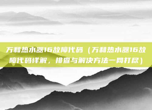 万和热水器16故障代码（万和热水器16故障代码详解，排查与解决方法一网打尽）