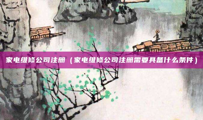 家电维修公司注册（家电维修公司注册需要具备什么条件）