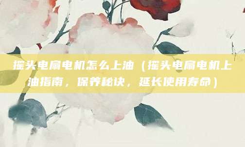 摇头电扇电机怎么上油（摇头电扇电机上油指南，保养秘诀，延长使用寿命）