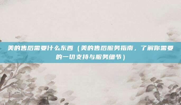 美的售后需要什么东西（美的售后服务指南，了解你需要的一切支持与服务细节）