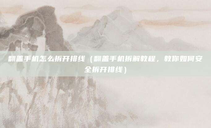 翻盖手机怎么拆开排线（翻盖手机拆解教程，教你如何安全拆开排线）