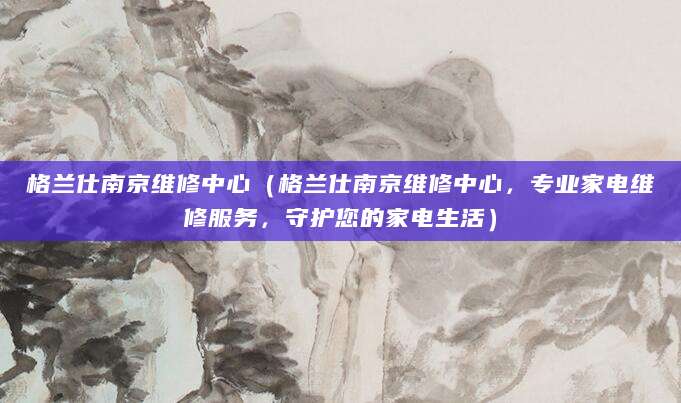 格兰仕南京维修中心（格兰仕南京维修中心，专业家电维修服务，守护您的家电生活）