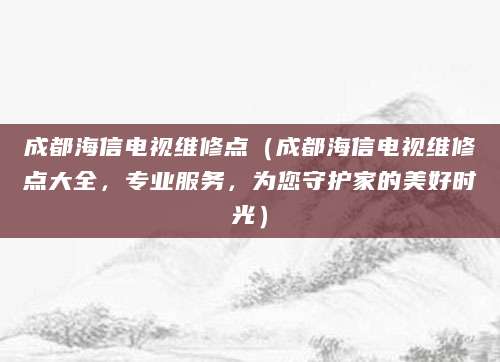 成都海信电视维修点（成都海信电视维修点大全，专业服务，为您守护家的美好时光）