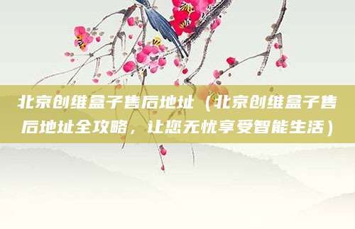 北京创维盒子售后地址（北京创维盒子售后地址全攻略，让您无忧享受智能生活）