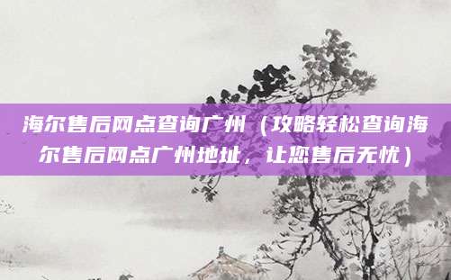 海尔售后网点查询广州（攻略轻松查询海尔售后网点广州地址，让您售后无忧）