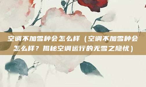 空调不加雪种会怎么样（空调不加雪种会怎么样？揭秘空调运行的无雪之隐忧）