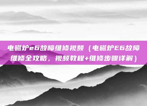 电磁炉e6故障维修视频（电磁炉E6故障维修全攻略，视频教程+维修步骤详解）