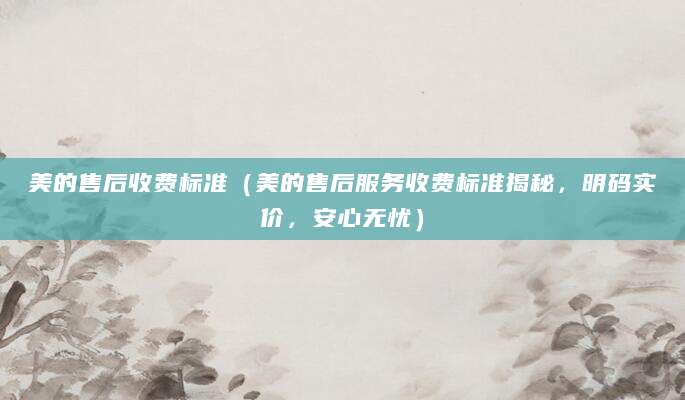 美的售后收费标准（美的售后服务收费标准揭秘，明码实价，安心无忧）