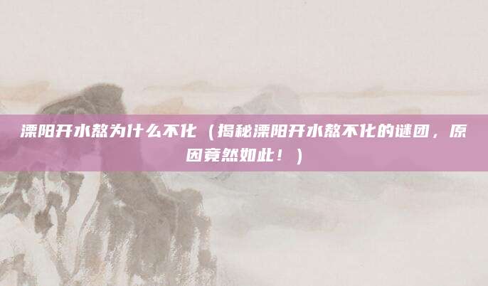 溧阳开水熬为什么不化（揭秘溧阳开水熬不化的谜团，原因竟然如此！）