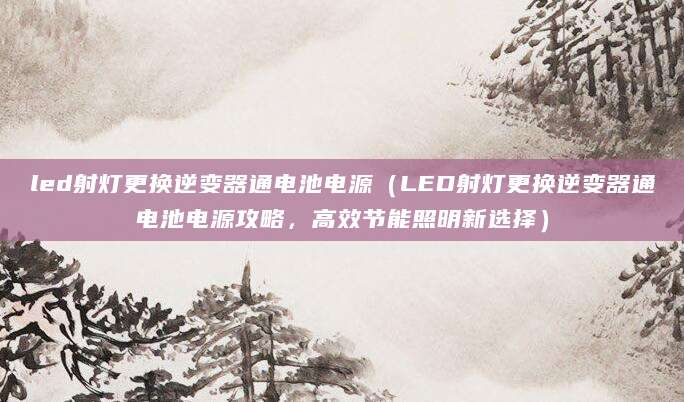 led射灯更换逆变器通电池电源（LED射灯更换逆变器通电池电源攻略，高效节能照明新选择）