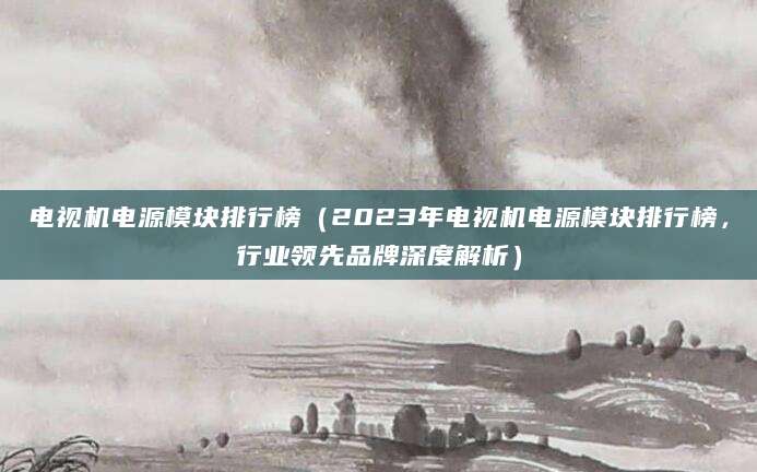 电视机电源模块排行榜（2023年电视机电源模块排行榜，行业领先品牌深度解析）