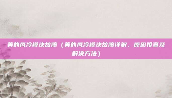 美的风冷模块故障（美的风冷模块故障详解，原因排查及解决方法）