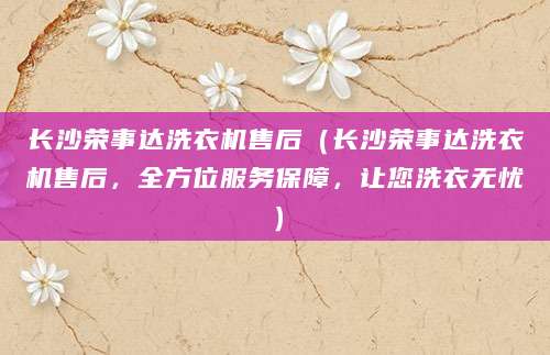 长沙荣事达洗衣机售后（长沙荣事达洗衣机售后，全方位服务保障，让您洗衣无忧）