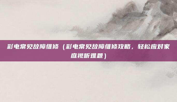 彩电常见故障维修（彩电常见故障维修攻略，轻松应对家庭视听难题）