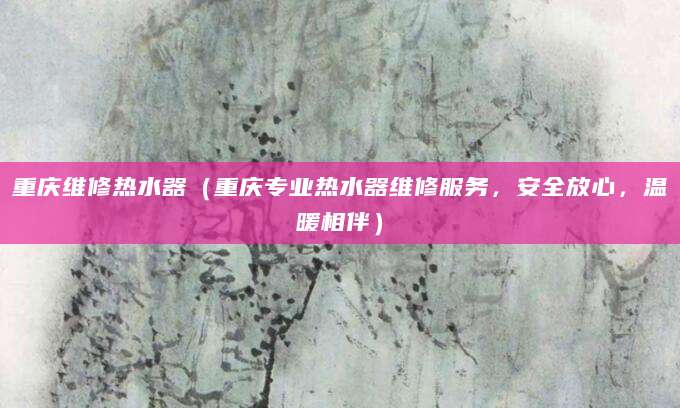 重庆维修热水器（重庆专业热水器维修服务，安全放心，温暖相伴）