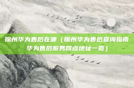 锦州华为售后在哪（锦州华为售后查询指南华为售后服务网点地址一览）