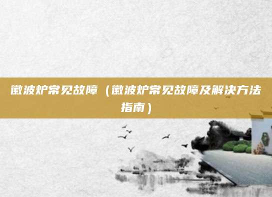 徽波炉常见故障（徽波炉常见故障及解决方法指南）