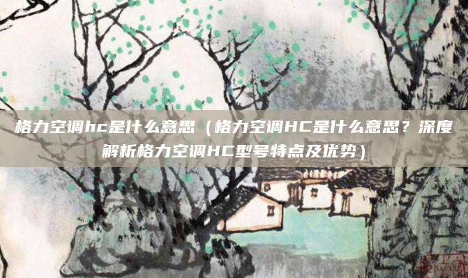 格力空调hc是什么意思（格力空调HC是什么意思？深度解析格力空调HC型号特点及优势）