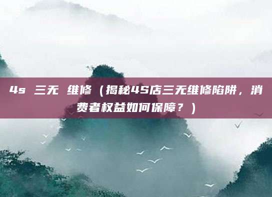 4s 三无 维修（揭秘4S店三无维修陷阱，消费者权益如何保障？）