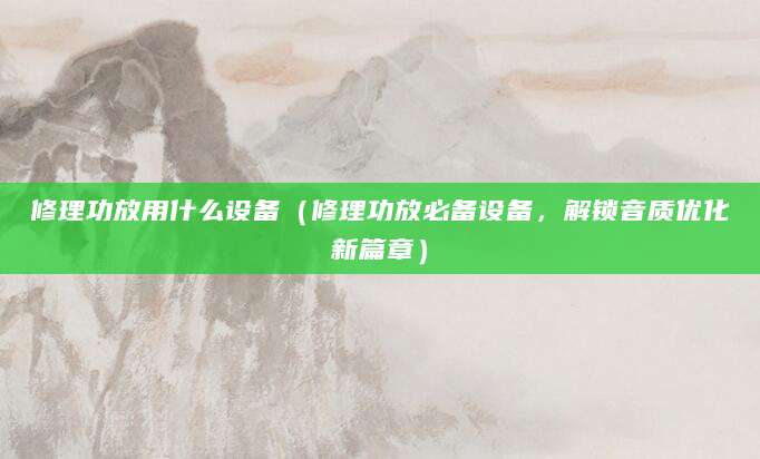 修理功放用什么设备（修理功放必备设备，解锁音质优化新篇章）