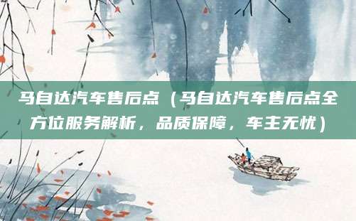 马自达汽车售后点（马自达汽车售后点全方位服务解析，品质保障，车主无忧）