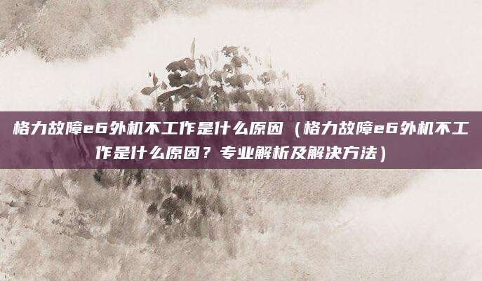 格力故障e6外机不工作是什么原因(格力故障e6外机不工作是什么原因?专业解析及解决方法)