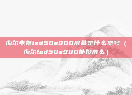 海尔电视led50a900屏幕是什么型号(海尔led50a900能投屏么)