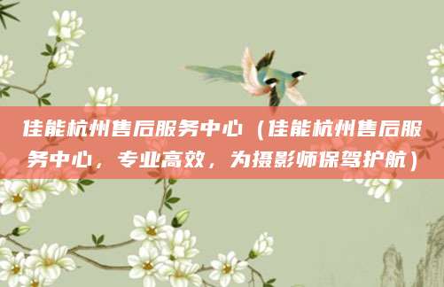 佳能杭州售后服务中心（佳能杭州售后服务中心，专业高效，为摄影师保驾护航）