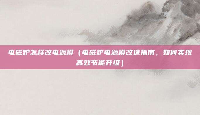 电磁炉怎样改电源模（电磁炉电源模改造指南，如何实现高效节能升级）