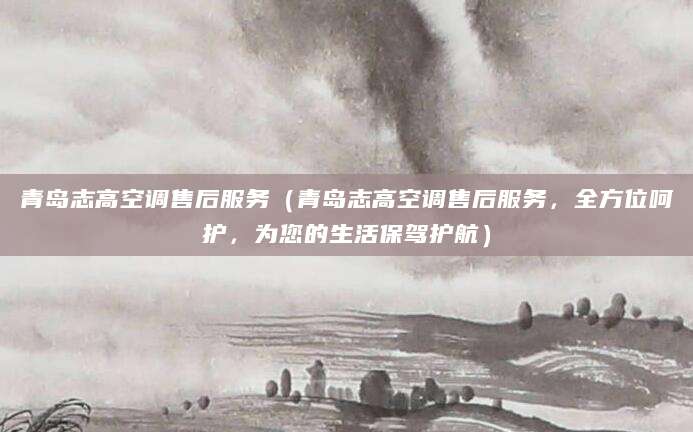青岛志高空调售后服务（青岛志高空调售后服务，全方位呵护，为您的生活保驾护航）