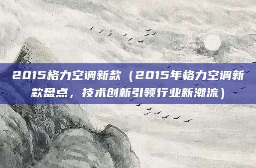 2015格力空调新款（2015年格力空调新款盘点，技术创新引领行业新潮流）