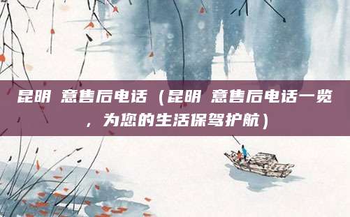 昆明徳意售后电话（昆明徳意售后电话一览，为您的生活保驾护航）
