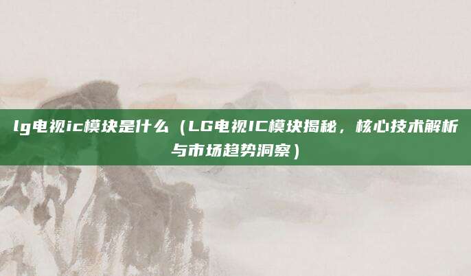 lg电视ic模块是什么（LG电视IC模块揭秘，核心技术解析与市场趋势洞察）