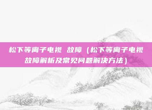 松下等离子电视 故障（松下等离子电视故障解析及常见问题解决方法）