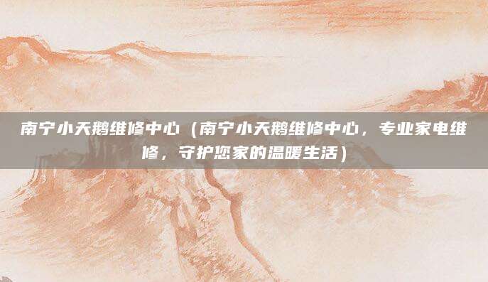 南宁小天鹅维修中心（南宁小天鹅维修中心，专业家电维修，守护您家的温暖生活）