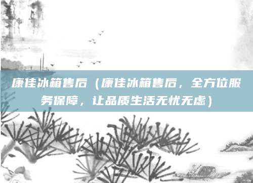 康佳冰箱售后（康佳冰箱售后，全方位服务保障，让品质生活无忧无虑）
