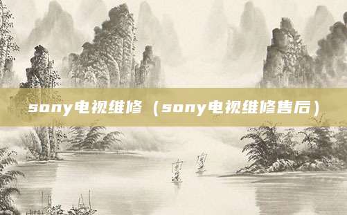 sony电视维修（sony电视维修售后）