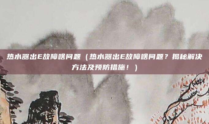 热水器出E故障啥问题（热水器出E故障啥问题？揭秘解决方法及预防措施！）