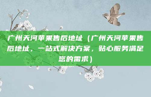 广州天河苹果售后地址（广州天河苹果售后地址，一站式解决方案，贴心服务满足您的需求）