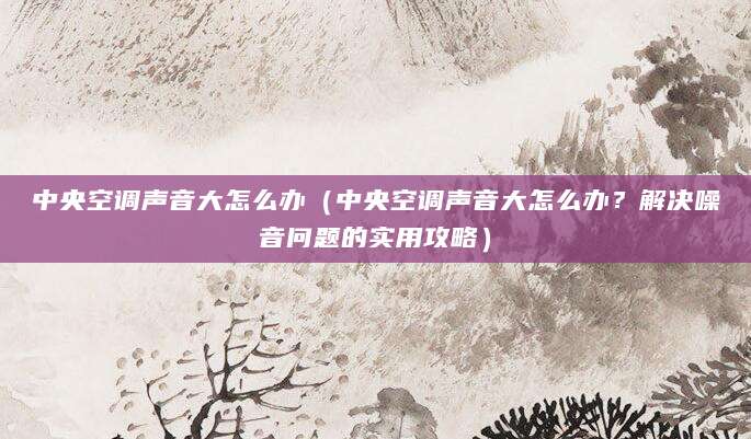 中央空调声音大怎么办（中央空调声音大怎么办？解决噪音问题的实用攻略）