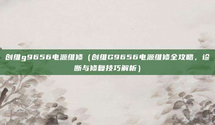创维g9656电源维修（创维G9656电源维修全攻略，诊断与修复技巧解析）