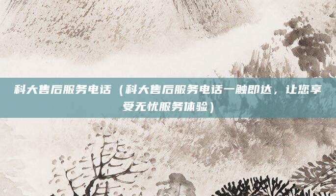 科大售后服务电话（科大售后服务电话一触即达，让您享受无忧服务体验）