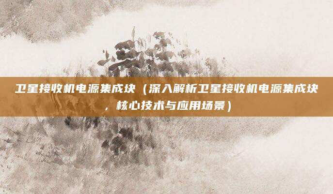卫星接收机电源集成块（深入解析卫星接收机电源集成块，核心技术与应用场景）