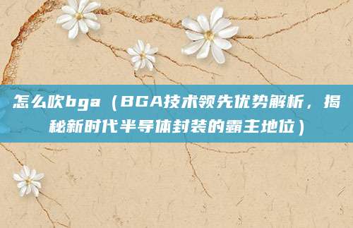 怎么吹bga（BGA技术领先优势解析，揭秘新时代半导体封装的霸主地位）