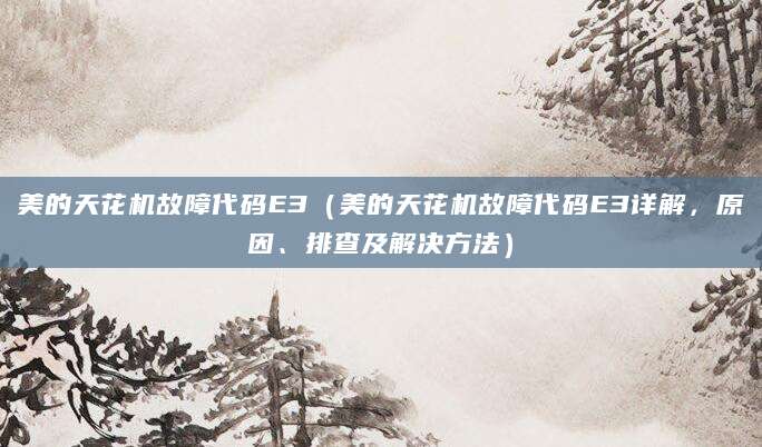 美的天花机故障代码E3（美的天花机故障代码E3详解，原因、排查及解决方法）