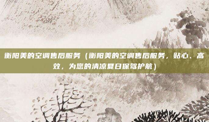 衡阳美的空调售后服务（衡阳美的空调售后服务，贴心、高效，为您的清凉夏日保驾护航）