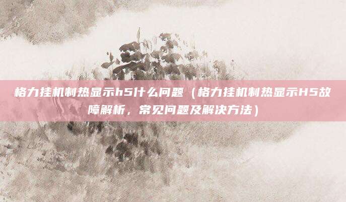 格力挂机制热显示h5什么问题（格力挂机制热显示H5故障解析，常见问题及解决方法）