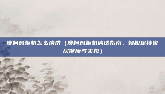 澳柯玛柜机怎么清洗（澳柯玛柜机清洗指南，轻松保持家居健康与美观）