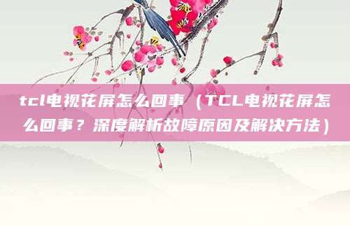 tcl电视花屏怎么回事（TCL电视花屏怎么回事？深度解析故障原因及解决方法）